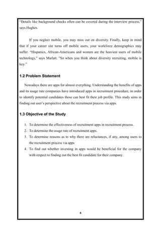 4
“Details like background checks often can be covered during the interview process,”
says Hughes.
If you neglect mobile, you may miss out on diversity. Finally, keep in mind
that if your career site turns off mobile users, your workforce demographics may
suffer. “Hispanics, African-Americans and women are the heaviest users of mobile
technology," says Marlatt. "So when you think about diversity recruiting, mobile is
key.”
1.2 Problem Statement
Nowadays there are apps for almost everything. Understanding the benefits of apps
and its usage rate companies have introduced apps in recruitment procedure, in order
to identify potential candidates those can best fit their job profile. This study aims in
finding out user’s perspective about the recruitment process via apps.
1.3 Objective of the Study
1. To determine the effectiveness of recruitment apps in recruitment process.
2. To determine the usage rate of recruitment apps.
3. To determine reasons as to why there are reluctances, if any, among users to
the recruitment process via apps
4. To find out whether investing in apps would be beneficial for the company
with respect to finding out the best fit candidate for their company.
 