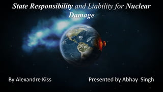 State Responsibility and Liability for Nuclear
Damage
By Alexandre Kiss Presented by Abhay Singh
1
 