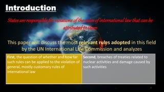 Introduction
Statesareresponsibleforviolationsoftherulesofinternationallawthatcanbe
attributedtothem
First, the question of whether and how far
such rules can be applied to the violation of
general, mostly customary rules of
international law
Second, breaches of treaties related to
nuclear activities and damage caused by
such activities
This paper will discuss the most relevant rules adopted in this field
by the UN International Law Commission and analyzes
2
 