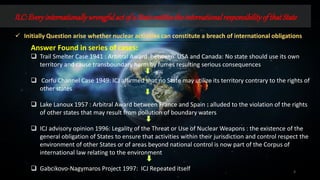 ILC:Everyinternationallywrongfulactof a Stateentitlestheinternationalresponsibilityof thatState
3
 Initially Question arise whether nuclear activities can constitute a breach of international obligations
Answer Found in series of cases:
 Trail Smelter Case 1941 : Arbitral Award between USA and Canada: No state should use its own
territory and cause transboundary harm by fumes resulting serious consequences
 Corfu Channel Case 1949: ICJ affirmed that no State may utilize its territory contrary to the rights of
other states
 Lake Lanoux 1957 : Arbitral Award between France and Spain : alluded to the violation of the rights
of other states that may result from pollution of boundary waters
 ICJ advisory opinion 1996: Legality of the Threat or Use of Nuclear Weapons : the existence of the
general obligation of States to ensure that activities within their jurisdiction and control respect the
environment of other States or of areas beyond national control is now part of the Corpus of
international law relating to the environment
 Gabcikovo-Nagymaros Project 1997: ICJ Repeated itself
 