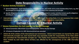 6
State Responsibility In Nuclear Activity
 Nuclear Activity Included in
 General Obligations result from Customary International Law and entails not to cause transboundary harm, e.g, that
the wrongful act should be attributable to the State is included in the customary law principle
 Specific Obligations results from treaties, e.g, treaty provisions related to nuclear activities include specific obligations
providing for State control on such activities: licensing, surveillance, or even prohibition if necessary
 International responsibility is founded on fault imputable to the acting State, it is not necessary that a state
intentionally or maliciously violates an international obligation to attribute responsibility.
Damage Caused by a Nuclear Activity
 Vienna Convention On Civil Liability For Nuclear Damage
 Vienna Convention 1963 Article I (1) of this Convention defines Nuclear Damage
 A Protocol of September 12, 1997 aforementioned was amended
 Article 46 of the articles of the International Law Commission, "where several States are injured by the same
internationally wrongful act, each injured State may separately invoke the responsibility of the State which
has committed the internationally wrongful act." This implies that customary international law, could have
been invoked by each State whose territory was affected by the consequences of the 1986 Chernobyl
accident
 