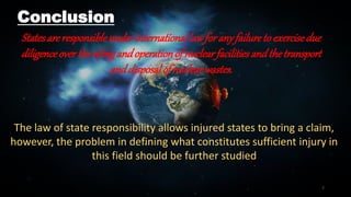 7
Conclusion
Statesareresponsibleunderinternational lawforanyfailuretoexercisedue
diligenceoverthesitingandoperationofnuclearfacilitiesandthetransport
anddisposalofnuclearwastes.
The law of state responsibility allows injured states to bring a claim,
however, the problem in defining what constitutes sufficient injury in
this field should be further studied
 