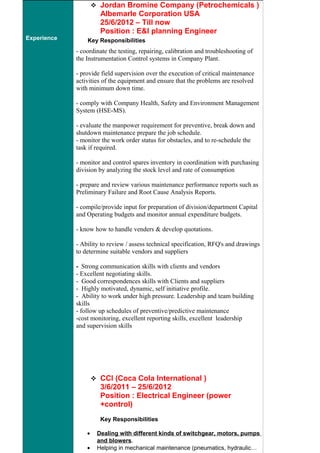 Experience
 Jordan Bromine Company (Petrochemicals )
Albemarle Corporation USA
25/6/2012 – Till now
Position : E&I planning Engineer
Key Responsibilities
- coordinate the testing, repairing, calibration and troubleshooting of
the Instrumentation Control systems in Company Plant.
- provide field supervision over the execution of critical maintenance
activities of the equipment and ensure that the problems are resolved
with minimum down time.
- comply with Company Health, Safety and Environment Management
System (HSE-MS).
- evaluate the manpower requirement for preventive, break down and
shutdown maintenance prepare the job schedule.
- monitor the work order status for obstacles, and to re-schedule the
task if required.
- monitor and control spares inventory in coordination with purchasing
division by analyzing the stock level and rate of consumption
- prepare and review various maintenance performance reports such as
Preliminary Failure and Root Cause Analysis Reports.
- compile/provide input for preparation of division/department Capital
and Operating budgets and monitor annual expenditure budgets.
- know how to handle venders & develop quotations.
- Ability to review / assess technical specification, RFQ's and drawings
to determine suitable vendors and suppliers
- Strong communication skills with clients and vendors
- Excellent negotiating skills.
- Good correspondences skills with Clients and suppliers
- Highly motivated, dynamic, self initiative profile.
- Ability to work under high pressure. Leadership and team building
skills
- follow up schedules of preventive/predictive maintenance
-cost monitoring, excellent reporting skills, excellent leadership
and supervision skills
 CCI (Coca Cola International )
3/6/2011 – 25/6/2012
Position : Electrical Engineer (power
+control)
Key Responsibilities
• Dealing with different kinds of switchgear, motors, pumps
and blowers.
• Helping in mechanical maintenance (pneumatics, hydraulic…
 