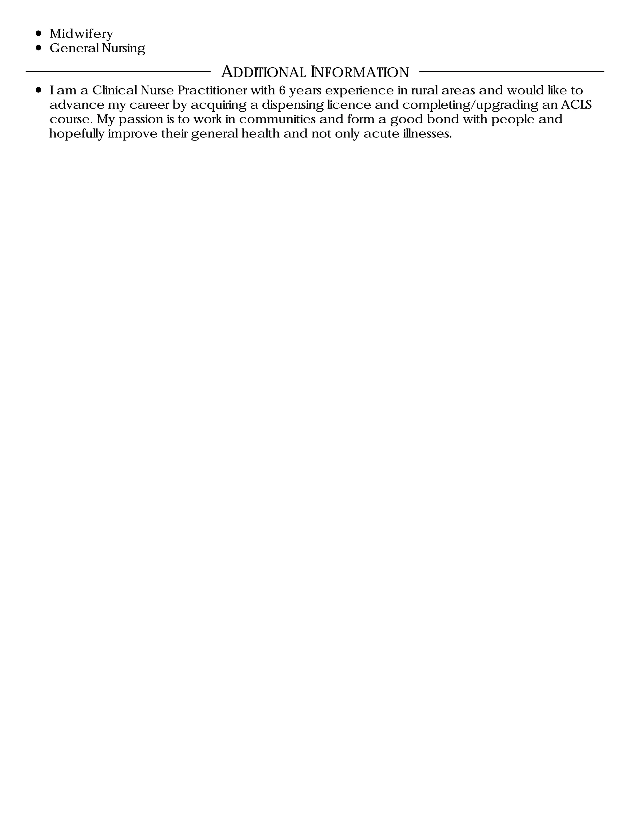 Midwifery
General Nursing
I am a Clinical Nurse Practitioner with 6 years experience in rural areas and would like to
advance my career by acquiring a dispensing licence and completing/upgrading an ACLS
course. My passion is to work in communities and form a good bond with people and
hopefully improve their general health and not only acute illnesses.
ADDITIONAL INFORMATION
 