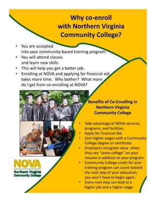 • You are accepted                                                        
into your community‐based training program.
• You will attend classes
and learn new skills.
• This will help you get a better job.
• Enrolling at NOVA and applying for financial aid 
takes more time.  Why bother?  What more          
do I get from co‐enrolling at NOVA?
Why co‐enroll
with Northern Virginia 
Community College?
Benefits of Co‐Enrolling in 
Northern Virginia 
Community College
• Take advantage of NOVA services, 
programs, and facilities.
• Apply for Financial Aid.
• Earn higher wages with a Community 
College degree or certificate.
• Employers recognize value  when 
they see “some college” on your 
resume in addition to your program.
• Community College credit for your 
training program can count toward 
the next step of your education;  
you won’t have to begin again.
• Every next step can lead to a 
higher job and a higher wage.
 