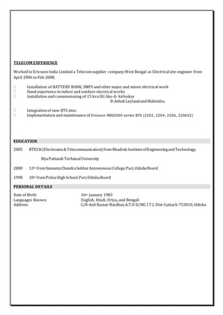 TELECOM EXPERIENCE
Worked in Ericsson India Limited a Telecomsupplier company West Bengal as Electricalsite engineer from
April 2006 to Feb 2008.
Installation of BATTERY BANK, SMPS and other major and minor electrical work
Hand experience in indoor and outdoor electrical works
Installation and commissioning of 15 kva DG like-A- kirloskar
B-AshokLeylandandMahindra.
Integration of new BTS sites
Implementation and maintenance of Ericsson RBS2000 series BTS (2202, 2204, 2206, 2206V2)
EDUCATION
2005 BTECH(Electronics&Telecommunication) fromBhadrakInstituteofEngineeringandTechnology,
BijuPattanikTechnicalUniversity
2000 12th fromSamantaChandraSekharAutonomousCollege,Puri,OdishaBoard
1998 10th fromPoliceHighSchool.Puri,OdishaBoard
PERSONAL DETAILS
Date of Birth: 16th January 1983
Languages Known: English, Hindi, Oriya, and Bengali
Address: C/0-Anil Kumar Bardhan.A.T.O D/MC I.T.I, Dist-Cuttack-753010, Odisha
 