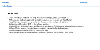 Hadoop Netxillon
Technologies
YARN Flow
• Client submits job and with the help of ResourceManager gets a Application ID.
• RM chooses a NodeManager with available resources and requests MR App Master.
• Node Manager allocates container for the Master and the assigns MR job to it.
• Splits are read from the HDFS by the MRApp Master.
• MRApp Master again negotiates with Resource Manager to find the node with maximum resources.
• MRApp Master assigns the map/reduces tasks on that particular NodeManager.
• NodeManager creates Yarnchild to execute the jobs.
• Yarnchild executes the map and reduce task after acquiring the resources from HDFS.
 