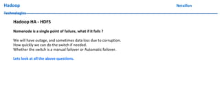 Hadoop Netxillon
Technologies
Hadoop HA - HDFS
Namenode is a single point of failure, what if it fails ?
We will have outage, and sometimes data loss due to corruption.
How quickly we can do the switch if needed.
Whether the switch is a manual failover or Automatic failover.
Lets look at all the above questions.
 