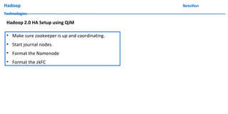 Hadoop Netxillon
Technologies
• Make sure zookeeper is up and coordinating.
• Start journal nodes.
• Format the Namenode
• Format the zkFC
Hadoop 2.0 HA Setup using QJM
 