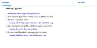 Hadoop Netxillon
Technologies
Hadoop Upgrade
1. hadoop dfsadmin -upgradeProgress status
2. Stop all client applications running on the MapReduce cluster.
3. Perform a filesystem check
hadoop fsck / -files -blocks -locations > dfs-v-old-fsck-1.log
4. Save a complete listing of the HDFS namespace to a local file
hadoop dfs -lsr / > dfs-v-old-lsr-1.log
5. Create a list of DataNodes participating in the cluster:
hadoop dfsadmin -report > dfs-v-old-report-1.log
 