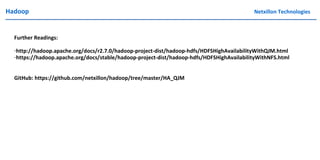 Hadoop Netxillon Technologies
Further Readings:
-http://hadoop.apache.org/docs/r2.7.0/hadoop-project-dist/hadoop-hdfs/HDFSHighAvailabilityWithQJM.html
-https://hadoop.apache.org/docs/stable/hadoop-project-dist/hadoop-hdfs/HDFSHighAvailabilityWithNFS.html
GitHub: https://github.com/netxillon/hadoop/tree/master/HA_QJM
 