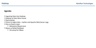 Hadoop Netxillon Technologies
Agenda:
• Ingesting Data into Hadoop.
• Hadoop as Data Ware house
• Pig Scripting.
• Flume to ingest data – twitter and Apache Web Server Logs.
• Hive as Query Layer.
• Metastore Mysql store
• Hbase as NoSql Database
• HA setup for HBase
 