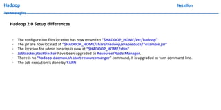Hadoop Netxillon
Technologies
Hadoop 2.0 Setup differences
- The configuration files location has now moved to “$HADOOP_HOME/etc/hadoop”
- The jar are now located at “$HADOOP_HOME/share/hadoop/mapreduce/*example.jar”
- The location for admin binaries is now at “$HADOOP_HOME/sbin”
- Jobtracker/tasktracker have been upgraded to Resource/Node Manager.
- There is no “hadoop-daemon.sh start resourcemanger” command, it is upgraded to yarn command line.
- The Job execution is done by YARN
 