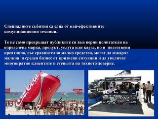 Специалните събития са една от най-ефективнитеСпециалните събития са една от най-ефективните
комуникационни техники.комуникационни техники.
Те не само превръщат публиките си във верни почитатели наТе не само превръщат публиките си във верни почитатели на
определена марка, продукт, услуга или кауза, но и подготвениопределена марка, продукт, услуга или кауза, но и подготвени
креативно, със сравнително малко средства, могат да изкараткреативно, със сравнително малко средства, могат да изкарат
малкия и среден бизнес от кризисни ситуации и да увеличатмалкия и среден бизнес от кризисни ситуации и да увеличат
многократно клиентите и степента на тяхното доверие.многократно клиентите и степента на тяхното доверие.
 