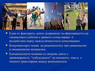  Един от факторите, които допринасят за ефективността наЕдин от факторите, които допринасят за ефективността на
специалните събития е прякото стимулиране испециалните събития е прякото стимулиране и
въздействие върху междуличностната комуникация.въздействие върху междуличностната комуникация.
 Комуникаторът влияеКомуникаторът влияе на реципиентите чрез рационалнина реципиентите чрез рационални
и емоционални механизми.и емоционални механизми.
 Емоционалното влияние се свързва, както сЕмоционалното влияние се свързва, както с
провокирането, “събуждането” на емоциите, така и спровокирането, “събуждането” на емоциите, така и с
тяхното транслиране между реципиентите.тяхното транслиране между реципиентите.
 