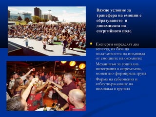 Важно условие заВажно условие за
трансфера на емоции етрансфера на емоции е
образуването иобразуването и
динамиката надинамиката на
енергийното поле.енергийното поле.
 Експерти определят дваЕксперти определят два
аспекта, на база нааспекта, на база на
податливостта на индивидаподатливостта на индивида
от емоциите на околните:от емоциите на околните:
- Механизъм за социалнаМеханизъм за социална
интеграция в определена,интеграция в определена,
моментно формирана групамоментно формирана група
- Форма на себеоценка иФорма на себеоценка и
себеутвърждаване насебеутвърждаване на
индивида в групатаиндивида в групата
 