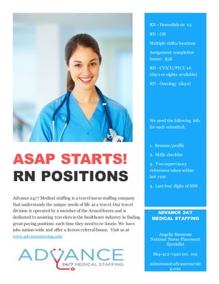 ASAP STARTS!
RN POSITIONS
Advance 24/7 Medical staffing is a travel nurse staffing company
that understands the unique needs of life as a travel. Our travel
division is operated by a member of the Armed forces and is
dedicated to assisting travelers in the healthcare industry in finding
great paying positions each time they need to re-locate. We have
jobs nation-wide and offer a $1000 referral bonus. Visit us at
www.advancenursing.com
RN - Hemodialysis x3
RN - OR
Multiple shifts/locations
Assignment completion
bonus: $3K
RN - CVICU/PICU x6
(days or nights available)
RN - Oncology (days)
We need the following info
for each submittal:
1. Resume/profile
2. Skills checklist
3. Two supervisory
references taken within
last year
4. Last four digits of SSN
ADVANCE 24/7
MEDICAL STAFFING
Angelia Simmons
National Nurse Placement
Specialist
864-412-7420 ext. 102
asimmons@advancenursin
g.com
 