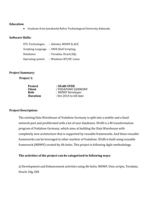 Education
• Graduate from Jawaharlal Nehru Technological University Kakinada
Software Skills:
ETL Technologies : Abinitio, MDWP & ACE
Scripting Language : UNIX Shell Scripting.
Databases : Teradata, Oracle,SQL.
Operating system : Windows-NT/XP, Linux
Project Summary:
Project 1:
Project : SFoBI-VFDE
Client : VODAFONE GERMANY
Role : MDWP Developer
Duration : Oct 2014 to till date
Project Description:
The existing Data Warehouse of Vodafone Germany is split into a mobile and a fixed
network part and proliferated with a lot of user databases. SFoBI is a BI transformation
program of Vodafone Germany, which aims at building the Data Warehouse with
completely new architecture that is supported by reusable frameworks. And these reusable
frameworks can be leveraged in other markets of Vodafone. SFoBI is built using reusable
framework (MDWP) created by Ab Initio. This project is following Agile methodology.
The activities of the project can be categorized in following ways:
a) Development and Enhancement activities using Ab Initio, MDWP, Unix scripts, Teradata,
Oracle 10g, ODI
 