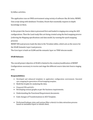 b) Adhoc activities.
The application runs on UNIX environment using variety of software like Ab Initio, MDWP,
Unix script along with databases Teradata, Oracle that essentially requires in-depth
knowledge on them.
In this project the Source data is processed first and loaded to staging area using the ACE
configurations. Then the Load ready files are being created using the feed mapping process
(referring the Mapping specifications and data model, by running the synch mapping
process)
MDWP DB Load process loads the data to the Teradata tables, which acts as the source for
the SFoBI Semantic Layer Load process.
The Core layer is built on CLDM and the semantic layer on TDW telecom model.
SFoBI Releases
The overall project objective of SFoBI is limited to the creation/modification of MDWP
Configurations necessary to receive and stage the different source data into Source staging
area.
Responsibilities:
• Developed and enhanced templates in application configuration environment. Executed
sync-mapping for generation of Feed mapping template.
• Build the Graphs for analyzing the data.
• Prepared UTR and LLD’s
• Developing various graphs as per the business requirements.
• Understanding the Functional Requirement documents
• Code changes of Transformations in ACE Template.
• Performed lookups, joins and various filter criteria’s in data extraction process
based on metadata report or details sheet.
 