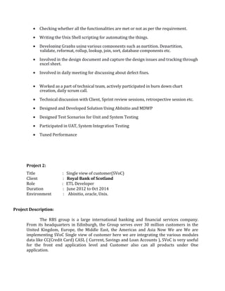 • Checking whether all the functionalities are met or not as per the requirement.
• Writing the Unix Shell scripting for automating the things.
• Developing Graphs using various components such as partition, Departition,
validate, reformat, rollup, lookup, join, sort, database components etc.
• Involved in the design document and capture the design issues and tracking through
excel sheet.
• Involved in daily meeting for discussing about defect fixes.
• Worked as a part of technical team, actively participated in burn down chart
creation, daily scrum call.
• Technical discussion with Client, Sprint review sessions, retrospective session etc.
• Designed and Developed Solution Using AbInitio and MDWP
• Designed Test Scenarios for Unit and System Testing
• Participated in UAT, System Integration Testing
• Tuned Performance
Project 2:
Title : Single view of customer(SVoC)
Client : Royal Bank of Scotland
Role : ETL Developer
Duration : June 2012 to Oct 2014
Environment : Abinitio, oracle, Unix.
Project Description:
The RBS group is a large international banking and financial services company.
From its headquarters in Edinburgh, the Group serves over 30 million customers in the
United Kingdom, Europe, the Middle East, the Americas and Asia Now We are We are
implementing SVoC Single view of customer here we are integrating the various modules
data like CC(Credit Card) CASL ( Current, Savings and Loan Accounts ), SVoC is very useful
for the front end application level and Customer also can all products under One
application.
 