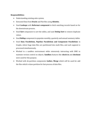 Responsibilities:
• Understanding existing sales system.
• Extracted Data from Oracle and Flat files using Abinitio.
• Used Lookups with Reformat component to fetch matching records based on for
the downstream process.
• Used Sort component to sort the tables, and used Dedup Sort to remove duplicate
values.
• Used Rollup component to populate monthly, quarterly and annual summary tables
• Used Data Parallelism, Pipeline Parallelism and Component Parallelism in
Graphs, where huge data files are partitioned into multi files, and each segment is
processed simultaneously.
• Worked in a sandbox environment while extensively interacting with EME to
maintain version control on objects. Sandbox features like check in and checkout
were used for this purpose.
• Worked with de-partition components Gather, Merge which will be used for add
the files which is done partition for fast process of data files.
 
