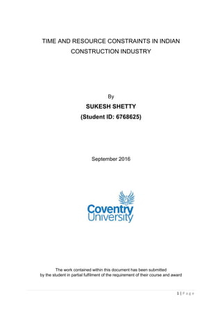 1 | P a g e
TIME AND RESOURCE CONSTRAINTS IN INDIAN
CONSTRUCTION INDUSTRY
By
SUKESH SHETTY
(Student ID: 6768625)
September 2016
The work contained within this document has been submitted
by the student in partial fulfilment of the requirement of their course and award
 