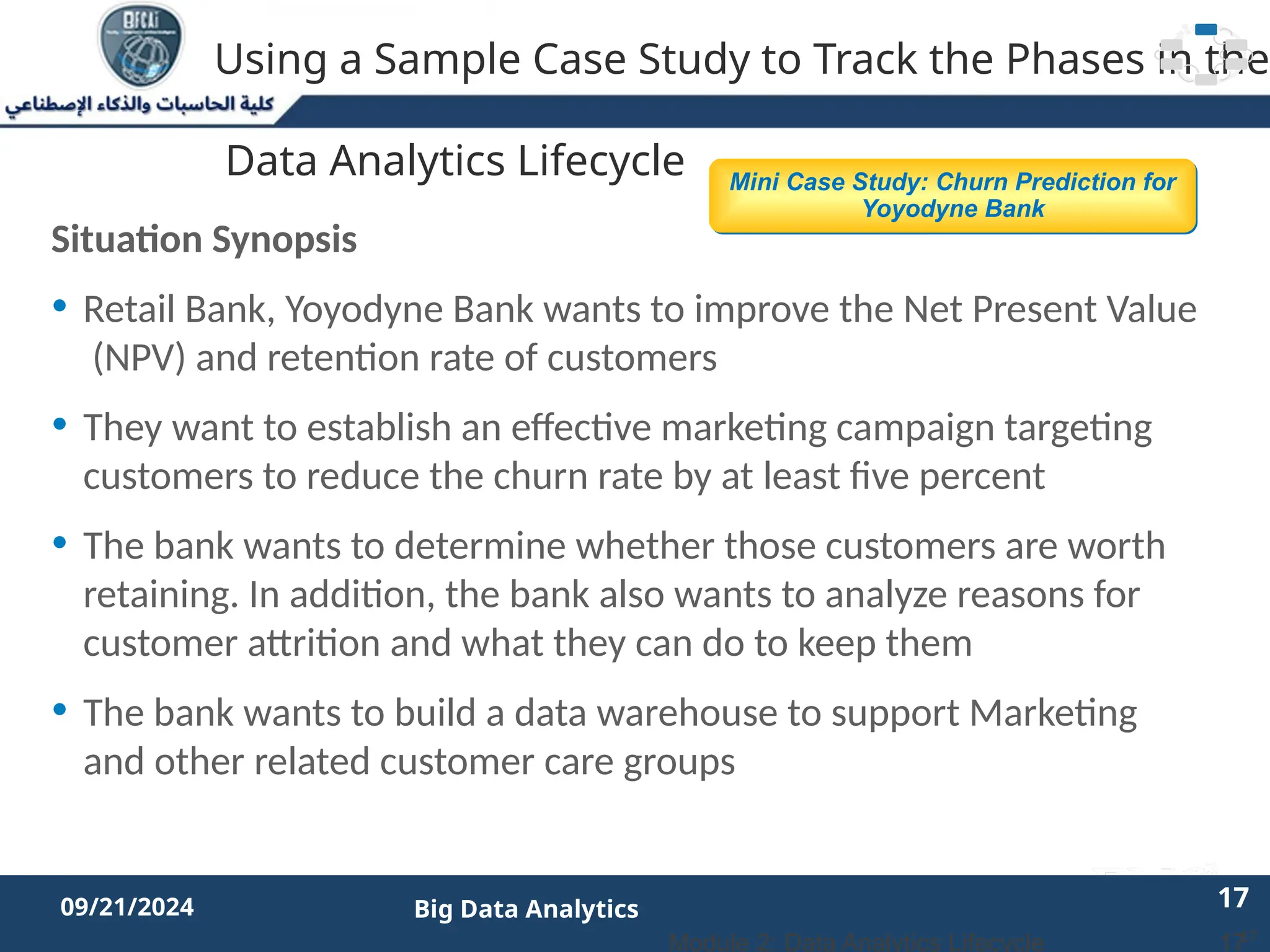 2/11/2023 17 17
09/21/2024 Big Data Analytics
Using a Sample Case Study to Track the Phases in the
Data Analytics Lifecycle
Situation Synopsis
• Retail Bank, Yoyodyne Bank wants to improve the Net Present Value
(NPV) and retention rate of customers
• They want to establish an effective marketing campaign targeting
customers to reduce the churn rate by at least five percent
• The bank wants to determine whether those customers are worth
retaining. In addition, the bank also wants to analyze reasons for
customer attrition and what they can do to keep them
• The bank wants to build a data warehouse to support Marketing
and other related customer care groups
17
Mini Case Study: Churn Prediction for
Yoyodyne Bank
17
Module 2: Data Analytics Lifecycle
 