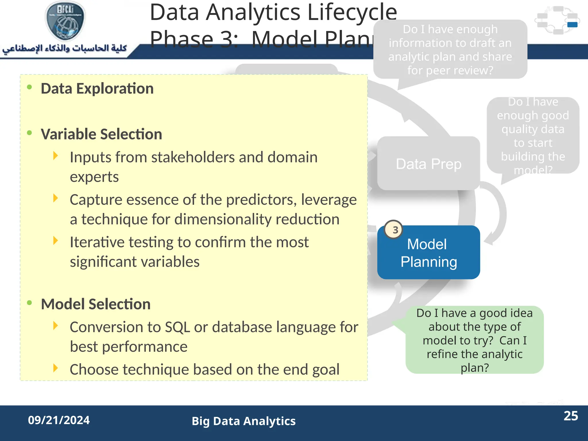 2/11/2023 25 25
09/21/2024 Big Data Analytics
Data Analytics Lifecycle
Phase 3: Model Planning
Discovery
Operationalize
Model
Planning
Data Prep
Model
Building
Communicate
Results
Do I have enough
information to draft an
analytic plan and share
for peer review?
Do I have
enough good
quality data
to start
building the
model?
Do I have a good idea
about the type of
model to try? Can I
refine the analytic
plan?
Is the model robust
enough? Have we
failed for sure?
• Data Exploration
• Variable Selection
 Inputs from stakeholders and domain
experts
 Capture essence of the predictors, leverage
a technique for dimensionality reduction
 Iterative testing to confirm the most
significant variables
• Model Selection
 Conversion to SQL or database language for
best performance
 Choose technique based on the end goal
3
 
