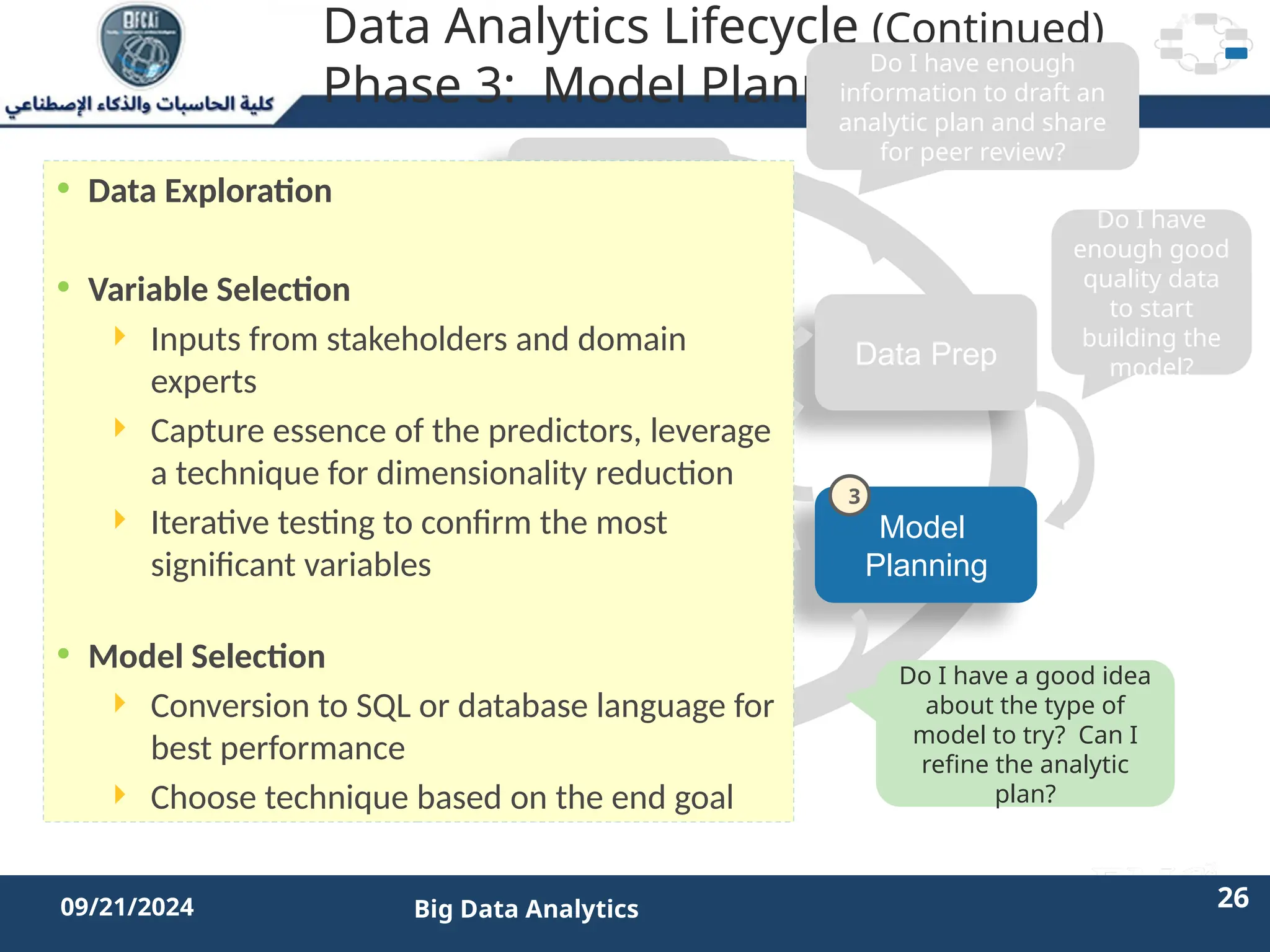 2/11/2023 26 26
09/21/2024 Big Data Analytics
Data Analytics Lifecycle (Continued)
Phase 3: Model Planning
Discovery
Operationalize
Model
Planning
Data Prep
Model
Building
Communicate
Results
Do I have enough
information to draft an
analytic plan and share
for peer review?
Do I have
enough good
quality data
to start
building the
model?
Do I have a good idea
about the type of
model to try? Can I
refine the analytic
plan?
Is the model robust
enough? Have we
failed for sure?
• Data Exploration
• Variable Selection
 Inputs from stakeholders and domain
experts
 Capture essence of the predictors, leverage
a technique for dimensionality reduction
 Iterative testing to confirm the most
significant variables
• Model Selection
 Conversion to SQL or database language for
best performance
 Choose technique based on the end goal
3
 