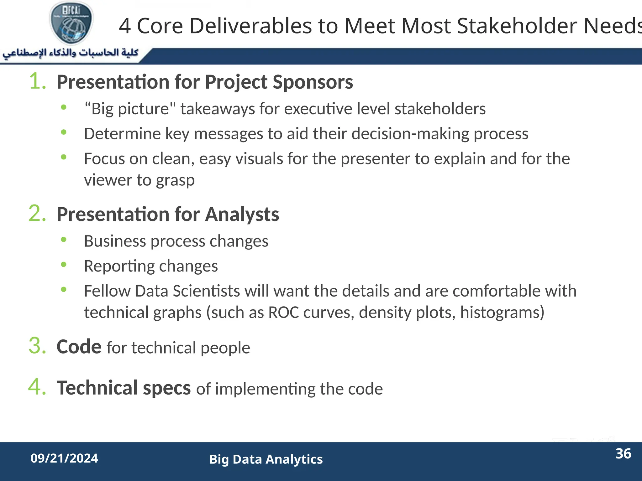 2/11/2023 36 36
09/21/2024 Big Data Analytics
4 Core Deliverables to Meet Most Stakeholder Needs
1. Presentation for Project Sponsors
• “Big picture" takeaways for executive level stakeholders
• Determine key messages to aid their decision-making process
• Focus on clean, easy visuals for the presenter to explain and for the
viewer to grasp
2. Presentation for Analysts
• Business process changes
• Reporting changes
• Fellow Data Scientists will want the details and are comfortable with
technical graphs (such as ROC curves, density plots, histograms)
3. Code for technical people
4. Technical specs of implementing the code
 