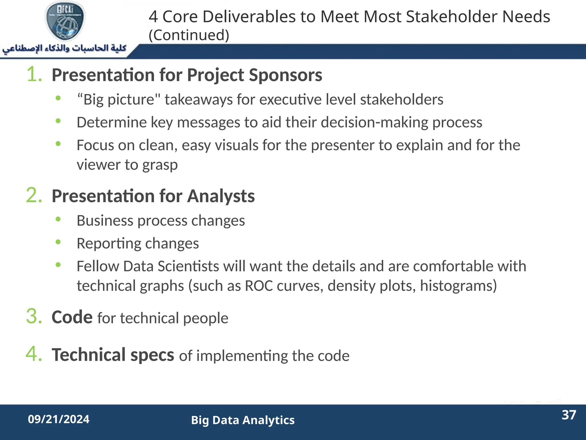 2/11/2023 37 37
09/21/2024 Big Data Analytics
4 Core Deliverables to Meet Most Stakeholder Needs
(Continued)
1. Presentation for Project Sponsors
• “Big picture" takeaways for executive level stakeholders
• Determine key messages to aid their decision-making process
• Focus on clean, easy visuals for the presenter to explain and for the
viewer to grasp
2. Presentation for Analysts
• Business process changes
• Reporting changes
• Fellow Data Scientists will want the details and are comfortable with
technical graphs (such as ROC curves, density plots, histograms)
3. Code for technical people
4. Technical specs of implementing the code
 