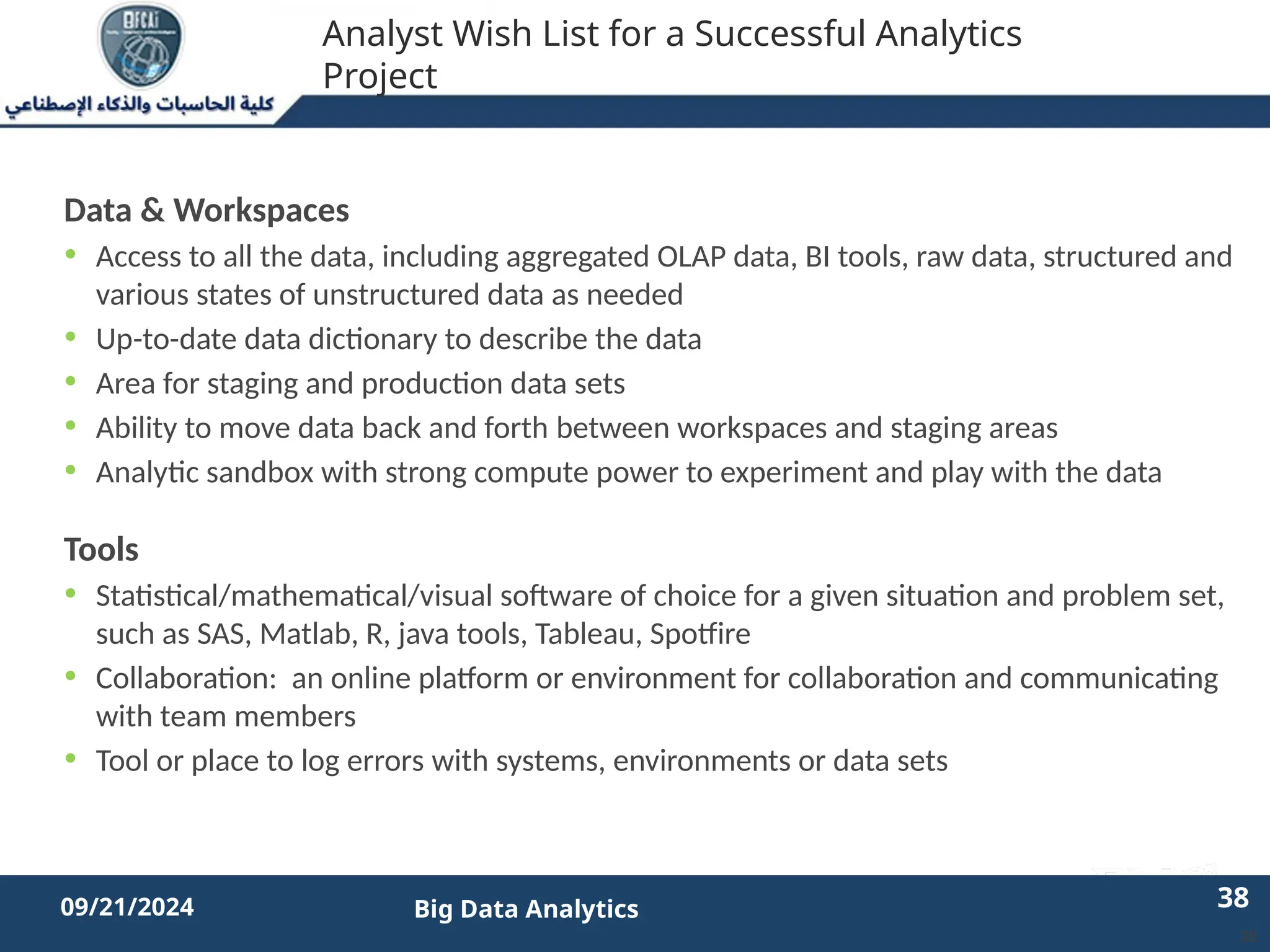 2/11/2023 38 38
09/21/2024 Big Data Analytics
Analyst Wish List for a Successful Analytics
Project
Data & Workspaces
• Access to all the data, including aggregated OLAP data, BI tools, raw data, structured and
various states of unstructured data as needed
• Up-to-date data dictionary to describe the data
• Area for staging and production data sets
• Ability to move data back and forth between workspaces and staging areas
• Analytic sandbox with strong compute power to experiment and play with the data
Tools
• Statistical/mathematical/visual software of choice for a given situation and problem set,
such as SAS, Matlab, R, java tools, Tableau, Spotfire
• Collaboration: an online platform or environment for collaboration and communicating
with team members
• Tool or place to log errors with systems, environments or data sets
38
 