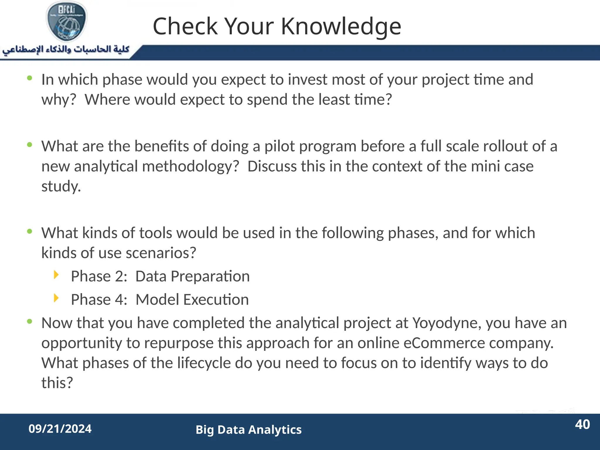 2/11/2023 40 40
09/21/2024 Big Data Analytics
Check Your Knowledge
• In which phase would you expect to invest most of your project time and
why? Where would expect to spend the least time?
• What are the benefits of doing a pilot program before a full scale rollout of a
new analytical methodology? Discuss this in the context of the mini case
study.
• What kinds of tools would be used in the following phases, and for which
kinds of use scenarios?
 Phase 2: Data Preparation
 Phase 4: Model Execution
• Now that you have completed the analytical project at Yoyodyne, you have an
opportunity to repurpose this approach for an online eCommerce company.
What phases of the lifecycle do you need to focus on to identify ways to do
this?
 