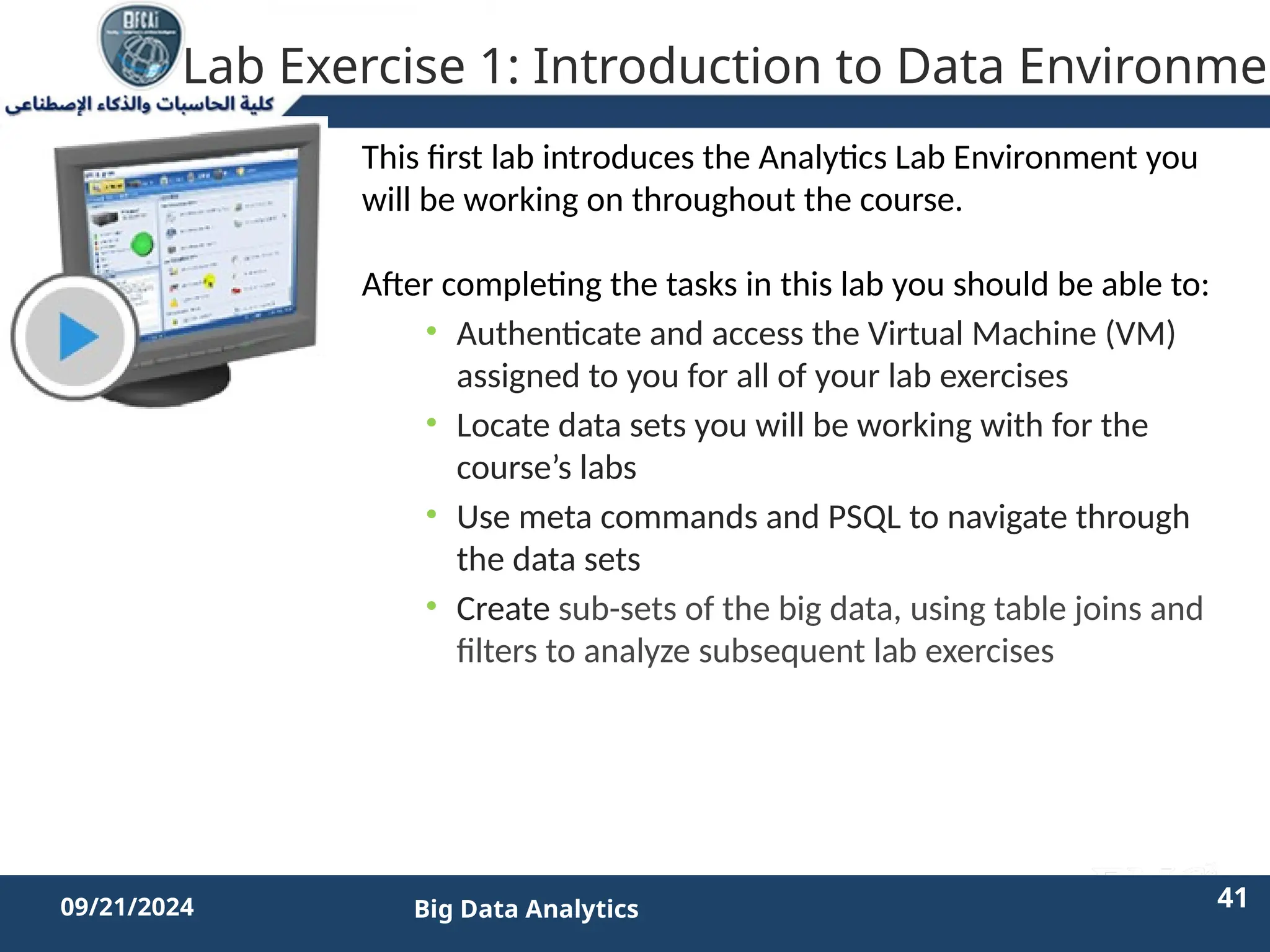 2/11/2023 41 41
09/21/2024 Big Data Analytics
Lab Exercise 1: Introduction to Data Environmen
This first lab introduces the Analytics Lab Environment you
will be working on throughout the course.
After completing the tasks in this lab you should be able to:
• Authenticate and access the Virtual Machine (VM)
assigned to you for all of your lab exercises
• Locate data sets you will be working with for the
course’s labs
• Use meta commands and PSQL to navigate through
the data sets
• Create sub-sets of the big data, using table joins and
filters to analyze subsequent lab exercises
 