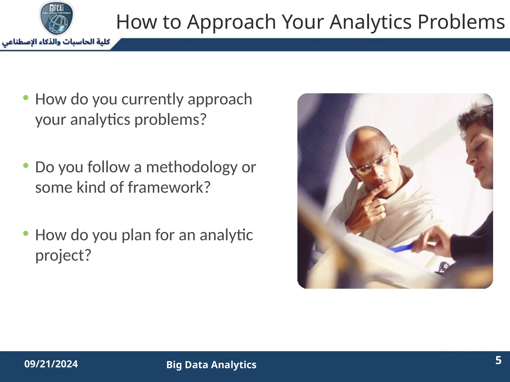 2/11/2023 5 5
09/21/2024 Big Data Analytics
How to Approach Your Analytics Problems
• How do you currently approach
your analytics problems?
• Do you follow a methodology or
some kind of framework?
• How do you plan for an analytic
project?
 