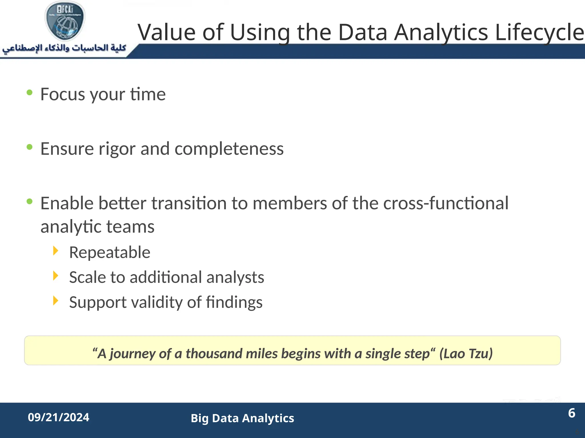 2/11/2023 6 6
09/21/2024 Big Data Analytics
• Focus your time
• Ensure rigor and completeness
• Enable better transition to members of the cross-functional
analytic teams
 Repeatable
 Scale to additional analysts
 Support validity of findings
6
“A journey of a thousand miles begins with a single step“ (Lao Tzu)
Value of Using the Data Analytics Lifecycle
 