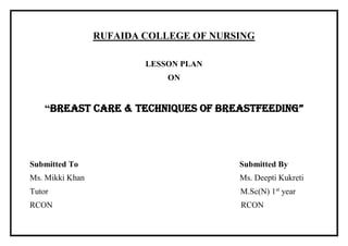 RUFAIDA COLLEGE OF NURSING
LESSON PLAN
ON
“BREAST CARE & TECHNIQUES OF BREASTFEEDING”
Submitted To Submitted By
Ms. Mikki Khan Ms. Deepti Kukreti
Tutor M.Sc(N) 1st
year
RCON RCON
 