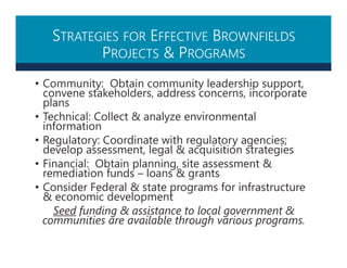 STRATEGIES FOR EFFECTIVE BROWNFIELDS
PROJECTS & PROGRAMS
• Community: Obtain community leadership support,
convene stakeholders, address concerns, incorporate
plans
• Technical: Collect & analyze environmental
information
• Regulatory: Coordinate with regulatory agencies;
develop assessment, legal & acquisition strategies
• Financial: Obtain planning, site assessment &
remediation funds – loans & grants
• Consider Federal & state programs for infrastructure
& economic development
Seed funding & assistance to local government &
communities are available through various programs.
 