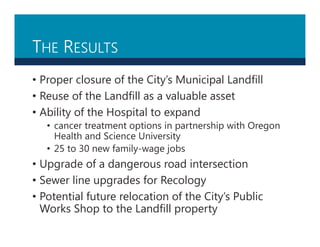THE RESULTS
• Proper closure of the City’s Municipal Landfill
• Reuse of the Landfill as a valuable asset
• Ability of the Hospital to expand
• cancer treatment options in partnership with Oregon
Health and Science University
• 25 to 30 new family-wage jobs
• Upgrade of a dangerous road intersection
• Sewer line upgrades for Recology
• Potential future relocation of the City’s Public
Works Shop to the Landfill property
 