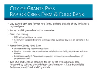 CITY OF GRANTS PASS
RAPTOR CREEK FARM & FOOD BANK
• City owned 250-acre former hop farm / orchard outside of city limits for a
regional park
• Known soil & groundwater contamination.
• Farm Use zoning
• Difficult for traditional park uses
• Community supported working farm supported by related day uses on portions of the
site
• Josephine County Food Bank
• Interest in starting a community garden
• Need to construct a new administrative and distribution facility, repack area and farm
kitchen.
• Initial lease was for 9.75 acres with expansion once environmental conditions of
property resolved
• Two ESA and Cleanup Planning for 50’ by 50’ trellis dip tank area
impacted by soil and groundwater contamination - State Brownfields
Redevelopment Fund and City match.
 