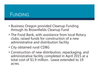 FUNDING
• Business Oregon provided Cleanup Funding
through its Brownfields Cleanup Fund
• The Food Bank, with assistance from local Rotary
clubs, raised funds for construction of a new
administrative and distribution facility
• City obtained rural CDBG
• Construction of new distribution, repackaging, and
administrative facility completed in April 2015 at a
total cost of $1.9 million. Lease extended to 19
acres.
 