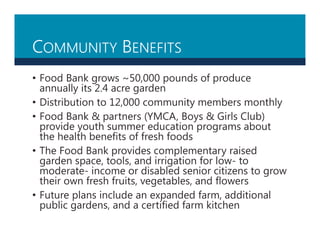 COMMUNITY BENEFITS
• Food Bank grows ~50,000 pounds of produce
annually its 2.4 acre garden
• Distribution to 12,000 community members monthly
• Food Bank & partners (YMCA, Boys & Girls Club)
provide youth summer education programs about
the health benefits of fresh foods
• The Food Bank provides complementary raised
garden space, tools, and irrigation for low- to
moderate- income or disabled senior citizens to grow
their own fresh fruits, vegetables, and flowers
• Future plans include an expanded farm, additional
public gardens, and a certified farm kitchen
 