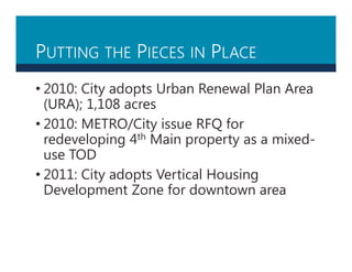 PUTTING THE PIECES IN PLACE
• 2010: City adopts Urban Renewal Plan Area
(URA); 1,108 acres
• 2010: METRO/City issue RFQ for
redeveloping 4th Main property as a mixed-
use TOD
• 2011: City adopts Vertical Housing
Development Zone for downtown area
 