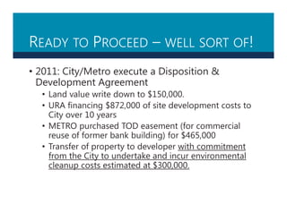 READY TO PROCEED – WELL SORT OF!
• 2011: City/Metro execute a Disposition &
Development Agreement
• Land value write down to $150,000.
• URA financing $872,000 of site development costs to
City over 10 years
• METRO purchased TOD easement (for commercial
reuse of former bank building) for $465,000
• Transfer of property to developer with commitment
from the City to undertake and incur environmental
cleanup costs estimated at $300,000.
 