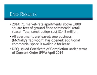END RESULTS
• 2014: 71 market-rate apartments above 3,800
square feet of ground floor commercial retail
space. Total construction cost $14.5 million.
• All apartments are leased; one business
(McNally’s Tap Room) has opened; additional
commercial space is available for lease
• DEQ issued Certificate of Completion under terms
of Consent Order (PPA) April 2014
 