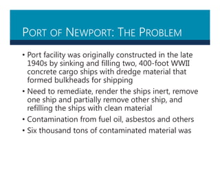 PORT OF NEWPORT: THE PROBLEM
• Port facility was originally constructed in the late
1940s by sinking and filling two, 400-foot WWII
concrete cargo ships with dredge material that
formed bulkheads for shipping
• Need to remediate, render the ships inert, remove
one ship and partially remove other ship, and
refilling the ships with clean material
• Contamination from fuel oil, asbestos and others
• Six thousand tons of contaminated material was
 