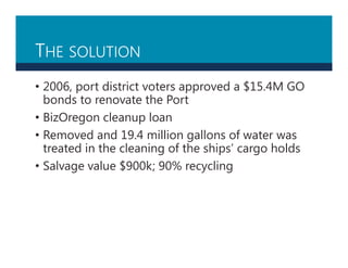 THE SOLUTION
• 2006, port district voters approved a $15.4M GO
bonds to renovate the Port
• BizOregon cleanup loan
• Removed and 19.4 million gallons of water was
treated in the cleaning of the ships’ cargo holds
• Salvage value $900k; 90% recycling
 