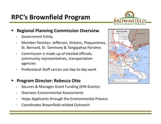 RPC’s Brownfield Program
 Regional Planning Commission Overview
‐ Government Entity 
‐ Member Parishes: Jefferson, Orleans, Plaquemines, 
St. Bernard, St. Tammany & Tangipahoa Parishes 
‐ Commission is made up of elected officials, 
community representatives, transportation 
agencies
‐ Professional Staff carries out day‐to‐day work
 Program Director: Rebecca Otte
‐ Secures & Manages Grant Funding (EPA Grants)
‐ Oversees Environmental Assessments
‐ Helps Applicants through the Environmental Process
‐ Coordinates Brownfield‐related Outreach
 