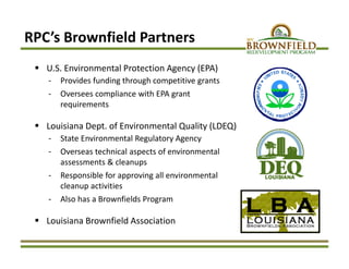  U.S. Environmental Protection Agency (EPA)
‐ Provides funding through competitive grants
‐ Oversees compliance with EPA grant 
requirements 
 Louisiana Dept. of Environmental Quality (LDEQ)
‐ State Environmental Regulatory Agency
‐ Overseas technical aspects of environmental 
assessments & cleanups
‐ Responsible for approving all environmental 
cleanup activities
‐ Also has a Brownfields Program
 Louisiana Brownfield Association
RPC’s Brownfield Partners
 