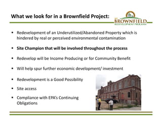 What we look for in a Brownfield Project:
 Redevelopment of an Underutilized/Abandoned Property which is 
hindered by real or perceived environmental contamination
 Site Champion that will be involved throughout the process 
 Redevelop will be Income Producing or for Community Benefit
 Will help spur further economic development/ investment
 Redevelopment is a Good Possibility 
 Site access
 Compliance with EPA’s Continuing 
Obligations
 
